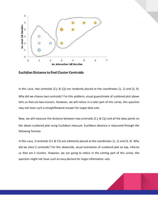Euclidian Distance tofind Cluster Centroids
In this case, two centroids (C1 & C2) are randomly placed at the coordinates (1, 1) and (3, 4).
Why did we choose two centroids? For this problem, visual guesstimate of scattered plot above
tells us that are two clusters. However, we will notice in a later part of this series, this question
may not have such a straightforward answer for larger data sets.
Now, we will measure the distance between two centroids (C1 & C2) and all the data points on
the above-scattered plot using Euclidean measure. Euclidean distance is measured through the
following formula
In this case, 2 centroids (C1 & C2) are arbitrarily placed at the coordinates (1, 1) and (3, 4). Why
did we elect 2 centroids? For this downside, visual estimation of scattered plot on top, informs
us that are 2 clusters. However, we are going to notice in the coming part of this series; this
question might not have such an easy declare for larger information sets.
 