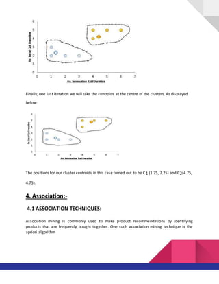 Finally, one last iteration we will take the centroids at the centre of the clusters. As displayed
below:
The positions for our cluster centroids in this case turned out to be C1 (1.75, 2.25) and C2(4.75,
4.75).
4. Association:-
4.1 ASSOCIATION TECHNIQUES:
Association mining is commonly used to make product recommendations by identifying
products that are frequently bought together. One such association mining technique is the
apriori algorithm
 
