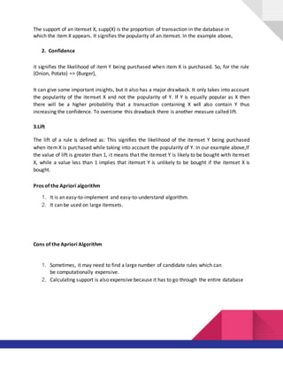 The support of an itemset X, supp(X) is the proportion of transaction in the database in
which the item X appears. It signifies the popularity of an itemset. In the example above,
2. Confidence
it signifies the likelihood of item Y being purchased when item X is purchased. So, for the rule
{Onion, Potato} => {Burger},
It can give some important insights, but it also has a major drawback. It only takes into account
the popularity of the itemset X and not the popularity of Y. If Y is equally popular as X then
there will be a higher probability that a transaction containing X will also contain Y thus
increasing the confidence. To overcome this drawback there is another measure called lift.
3.Lift
The lift of a rule is defined as: This signifies the likelihood of the itemset Y being purchased
when item X is purchased while taking into account the popularity of Y. In our example above,If
the value of lift is greater than 1, it means that the itemset Y is likely to be bought with itemset
X, while a value less than 1 implies that itemset Y is unlikely to be bought if the itemset X is
bought.
Pros of the Apriori algorithm
1. It is an easy-to-implement and easy-to-understand algorithm.
2. It can be used on large itemsets.
Cons of the Apriori Algorithm
1. Sometimes, it may need to find a large number of candidate rules which can
be computationally expensive.
2. Calculating support is also expensive because it has to go through the entire database
 