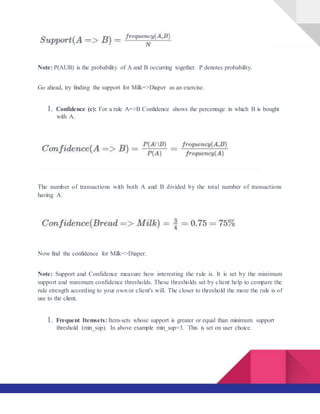 Note: P(AUB) is the probability of A and B occurring together. P denotes probability.
Go ahead, try finding the support for Milk=>Diaper as an exercise.
1. Confidence (c): For a rule A=>B Confidence shows the percentage in which B is bought
with A.
The number of transactions with both A and B divided by the total number of transactions
having A.
Now find the confidence for Milk=>Diaper.
Note: Support and Confidence measure how interesting the rule is. It is set by the minimum
support and minimum confidence thresholds. These thresholds set by client help to compare the
rule strength according to your own or client's will. The closer to threshold the more the rule is of
use to the client.
1. Frequent Itemsets: Item-sets whose support is greater or equal than minimum support
threshold (min_sup). In above example min_sup=3. This is set on user choice.
 