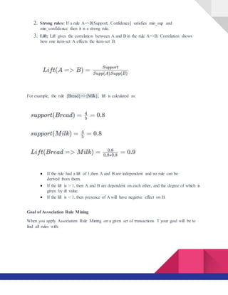 2. Strong rules: If a rule A=>B[Support, Confidence] satisfies min_sup and
min_confidence then it is a strong rule.
3. Lift: Lift gives the correlation between A and B in the rule A=>B. Correlation shows
how one item-set A effects the item-set B.
For example, the rule {Bread}=>{Milk}, lift is calculated as:
 If the rule had a lift of 1,then A and B are independent and no rule can be
derived from them.

 If the lift is > 1, then A and B are dependent on each other, and the degree of which is
given by ift value.
 If the lift is < 1, then presence of A will have negative effect on B.
Goal of Association Rule Mining
When you apply Association Rule Mining on a given set of transactions T your goal will be to
find all rules with:
 