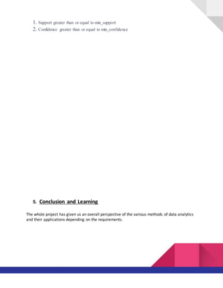 1. Support greater than or equal to min_support
2. Confidence greater than or equal to min_confidence
5. Conclusion and Learning
The whole project has given us an overall perspective of the various methods of data analytics
and their applications depending on the requirements.
 