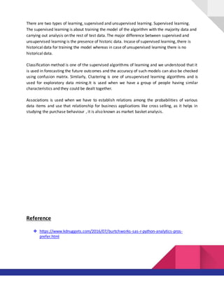 There are two types of learning, supervised and unsupervised learning. Supervised learning.
The supervised learning is about training the model of the algorithm with the majority data and
carrying out analysis on the rest of test data. The major difference between supervised and
unsupervised learning is the presence of historic data. Incase of supervised learning, there is
historical data for training the model whereas in case of unsupervised learning there is no
historical data.
Classification method is one of the supervised algorithms of learning and we understood that it
is used in forecasting the future outcomes and the accuracy of such models can also be checked
using confusion matrix. Similarly, Clustering is one of unsupervised learning algorithms and is
used for exploratory data mining.It is used when we have a group of people having similar
characteristics and they could be dealt together.
Associations is used when we have to establish relations among the probabilities of various
data items and use that relationship for business applications like cross selling, as it helps in
studying the purchase behaviour , it is also known as market basket analysis.
Reference
❖ https://www.kdnuggets.com/2016/07/burtchworks-sas-r-python-analytics-pros-
prefer.html
 