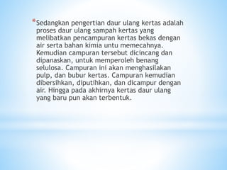 *Sedangkan pengertian daur ulang kertas adalah
proses daur ulang sampah kertas yang
melibatkan pencampuran kertas bekas dengan
air serta bahan kimia untu memecahnya.
Kemudian campuran tersebut dicincang dan
dipanaskan, untuk memperoleh benang
selulosa. Campuran ini akan menghasilakan
pulp, dan bubur kertas. Campuran kemudian
dibersihkan, diputihkan, dan dicampur dengan
air. Hingga pada akhirnya kertas daur ulang
yang baru pun akan terbentuk.
 