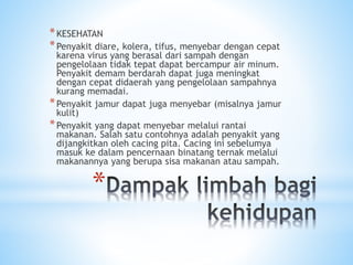 *
*KESEHATAN
*Penyakit diare, kolera, tifus, menyebar dengan cepat
karena virus yang berasal dari sampah dengan
pengelolaan tidak tepat dapat bercampur air minum.
Penyakit demam berdarah dapat juga meningkat
dengan cepat didaerah yang pengelolaan sampahnya
kurang memadai.
*Penyakit jamur dapat juga menyebar (misalnya jamur
kulit)
*Penyakit yang dapat menyebar melalui rantai
makanan. Salah satu contohnya adalah penyakit yang
dijangkitkan oleh cacing pita. Cacing ini sebelumya
masuk ke dalam pencernaan binatang ternak melalui
makanannya yang berupa sisa makanan atau sampah.
 