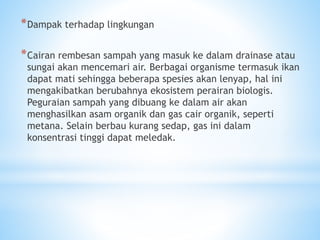 *Dampak terhadap lingkungan
*Cairan rembesan sampah yang masuk ke dalam drainase atau
sungai akan mencemari air. Berbagai organisme termasuk ikan
dapat mati sehingga beberapa spesies akan lenyap, hal ini
mengakibatkan berubahnya ekosistem perairan biologis.
Peguraian sampah yang dibuang ke dalam air akan
menghasilkan asam organik dan gas cair organik, seperti
metana. Selain berbau kurang sedap, gas ini dalam
konsentrasi tinggi dapat meledak.
 