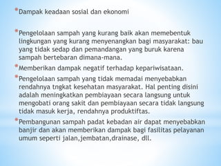 *Dampak keadaan sosial dan ekonomi
*Pengelolaan sampah yang kurang baik akan memebentuk
lingkungan yang kurang menyenangkan bagi masyarakat: bau
yang tidak sedap dan pemandangan yang buruk karena
sampah bertebaran dimana-mana.
*Memberikan dampak negatif terhadap kepariwisataan.
*Pengelolaan sampah yang tidak memadai menyebabkan
rendahnya tngkat kesehatan masyarakat. Hal penting disini
adalah meningkatkan pembiayaan secara langsung untuk
mengobati orang sakit dan pembiayaan secara tidak langsung
tidak masuk kerja, rendahnya produktiftas.
*Pembangunan sampah padat kebadan air dapat menyebabkan
banjir dan akan memberikan dampak bagi fasilitas pelayanan
umum seperti jalan,jembatan,drainase, dll.
 