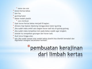 *
* bahan dan alat
* koran/kertas bekas
* lem fox
* gunting/kater
* bekas wadah plastik
* cara membuat
* lipat koran/kertas bekas menjadi 8 bagian;
* dimana tiap lipatan dipotong menggunakan kater/gunting
* jika sudah maka ambil satu bagian koran tadi lalu di gulung-gulung;
* jika sudah maka tempelkan lem pada bekas wadah agar lengket;
* setelah itu tempelkan gulungan dari koran tadi;
* ikuti terus hingga atas;
* lalu jika sudah sampai atas wadah bekas plastik bisa diambil kemabali dan
digunakan sebagaia aacaetakan kembali.
 