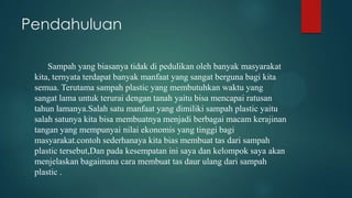 Pendahuluan
Sampah yang biasanya tidak di pedulikan oleh banyak masyarakat
kita, ternyata terdapat banyak manfaat yang sangat berguna bagi kita
semua. Terutama sampah plastic yang membutuhkan waktu yang
sangat lama untuk terurai dengan tanah yaitu bisa mencapai ratusan
tahun lamanya.Salah satu manfaat yang dimiliki sampah plastic yaitu
salah satunya kita bisa membuatnya menjadi berbagai macam kerajinan
tangan yang mempunyai nilai ekonomis yang tinggi bagi
masyarakat.contoh sederhanaya kita bias membuat tas dari sampah
plastic tersebut,Dan pada kesempatan ini saya dan kelompok saya akan
menjelaskan bagaimana cara membuat tas daur ulang dari sampah
plastic .

 