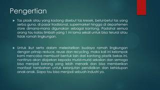 Pengertian


Tas plasik atau yang kadang disebut tas kresek, betul-betul tas yang
serba guna, di pasar tradisional, supermarket hingga di departemen
store dimana-mana digunakan sebagai kantong. Padahal semua
orang tau kalau limbah yang 1 ini lama sekali untuk bisa terurai atau
tidak ramah lingkungan.



Untuk ikut serta dalam melestarikan budaya ramah lingkungan
dengan prinsip reduce, reuse dan recycling, maka kali ini kelompok
kami mencoba membuat bentuk lain dari kantong plastik bekas ini,
nantinya akan diajarkan kepada murid-murid sekalian dan semoga
bisa menjadi barang yang lebih menarik dan bisa memberikan
manfaat tambahan untuk kelanjutan pendidikan dan kehidupan
anak-anak. Siapa tau bisa menjadi sebuah industri ya.

 