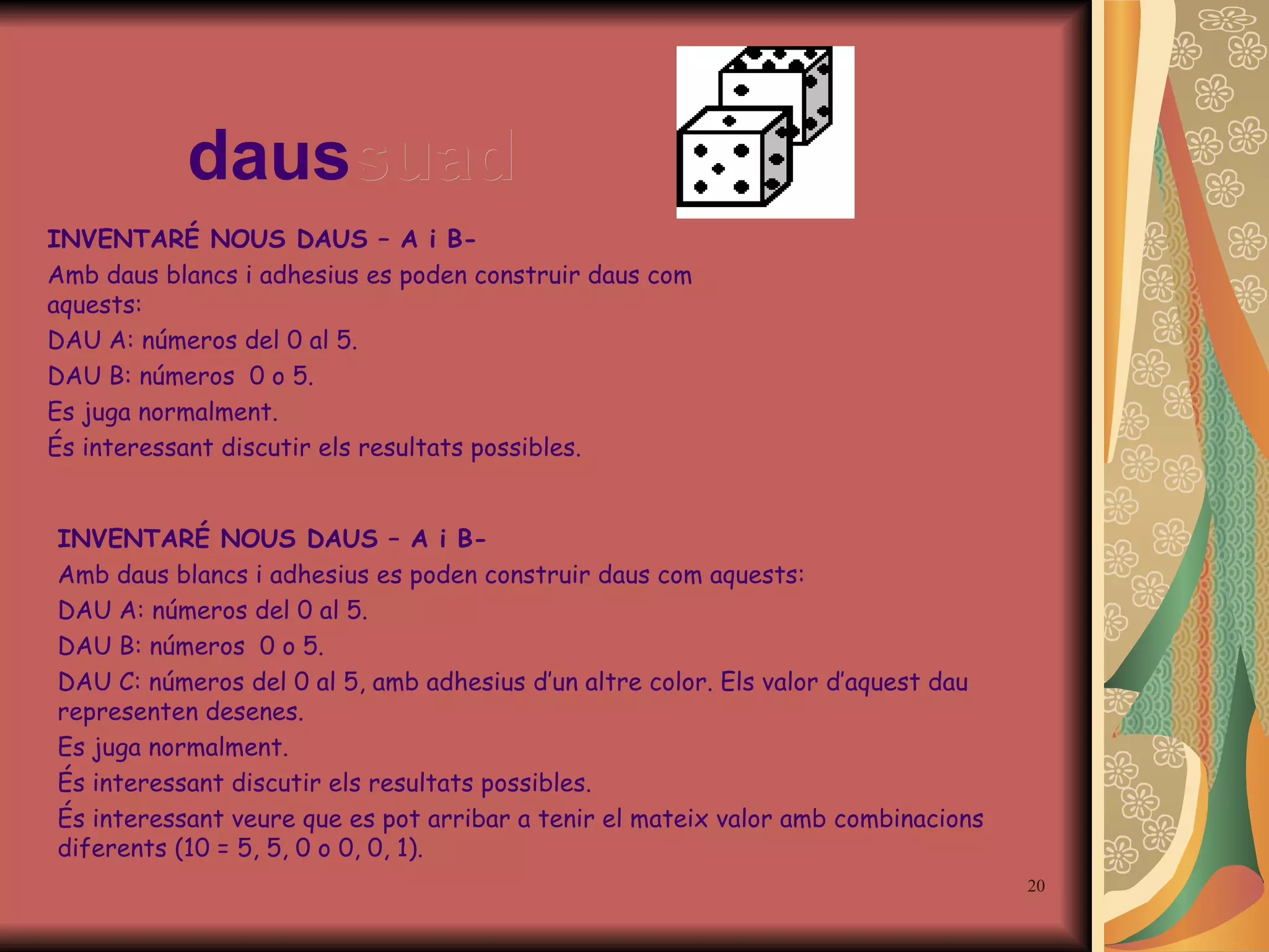 daus suad INVENTAR É  NOUS DAUS – A i B- Amb daus blancs i adhesius es poden construir daus com aquests: DAU A: números del 0 al 5 . DAU B: números  0 o 5. DAU C: números del 0 al 5, amb adhesius d’un altre color. Els valor d’aquest dau representen desenes. Es juga normalment. És interessant discutir els resultats possibles. És interessant veure que es pot arribar a tenir el mateix valor amb combinacions diferents (10 = 5, 5, 0 o 0, 0, 1). INVENTAR É  NOUS DAUS – A i B- Amb daus blancs i adhesius es poden construir daus com aquests: DAU A: números del 0 al 5 . DAU B: números  0 o 5. Es juga normalment. És interessant discutir els resultats possibles. 