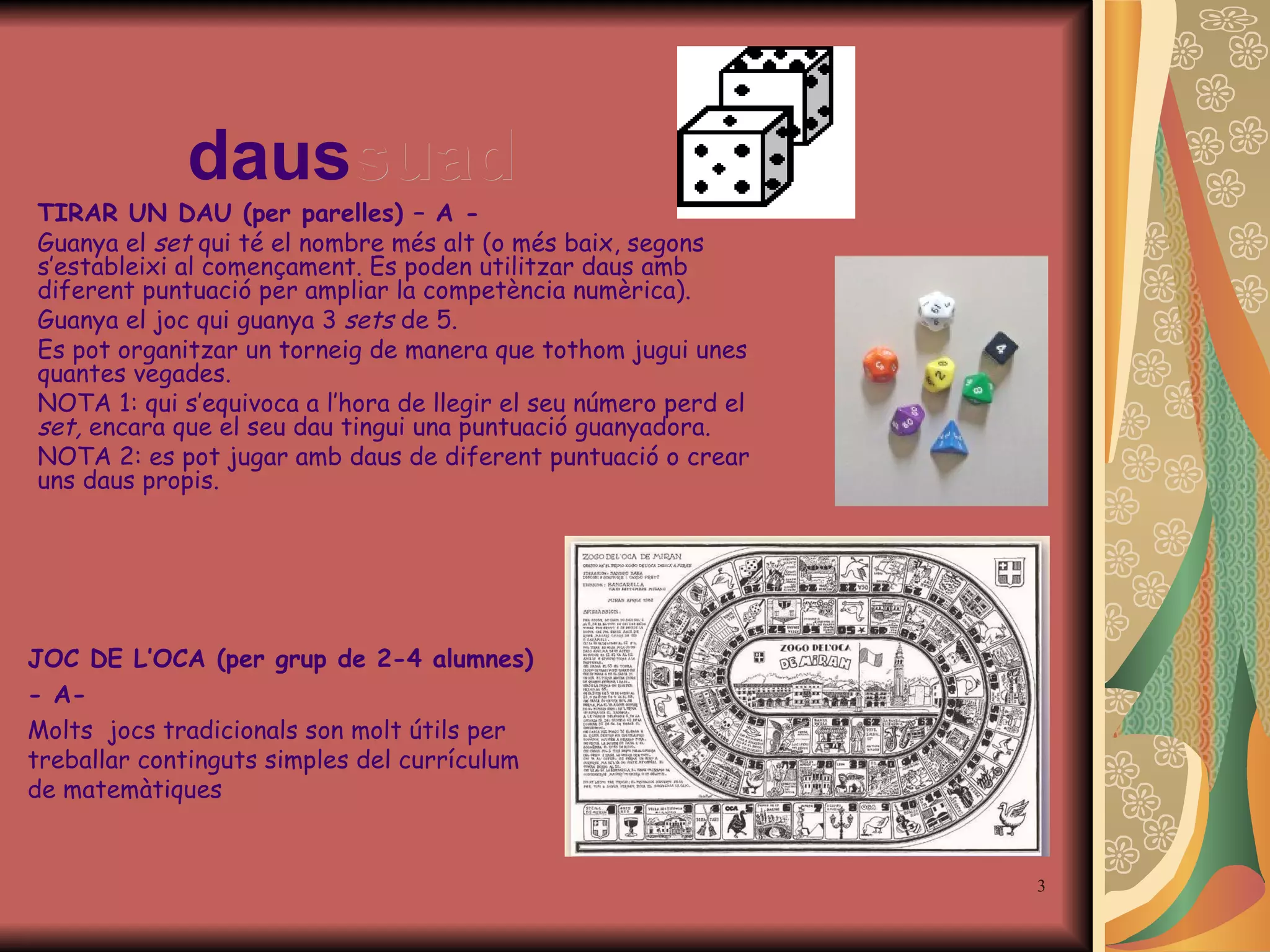 daus suad TIRAR UN DAU (per parelles) – A - Guanya el  set  qui té el nombre més alt (o més baix, segon s  s ’ estableixi al començament. Es poden utilitzar daus amb diferent puntuació per ampliar la competència numèrica). Guanya el  joc  qui guanya 3  sets   de  5. Es pot organitzar un torneig de manera que tothom jugui unes quantes vegades.  NOTA 1: qui s’equivoca a l’hora de llegir el seu número perd el  set,  encara que el seu dau tingui una puntuació guanyadora.  NOTA 2: es pot jugar amb daus de diferent puntuació o crear uns daus propis. JOC DE L’OCA (per grup de 2-4 alumnes) - A- Molts  jocs tradicionals son molt útils per treballar continguts simples del currículum de matemàtiques 