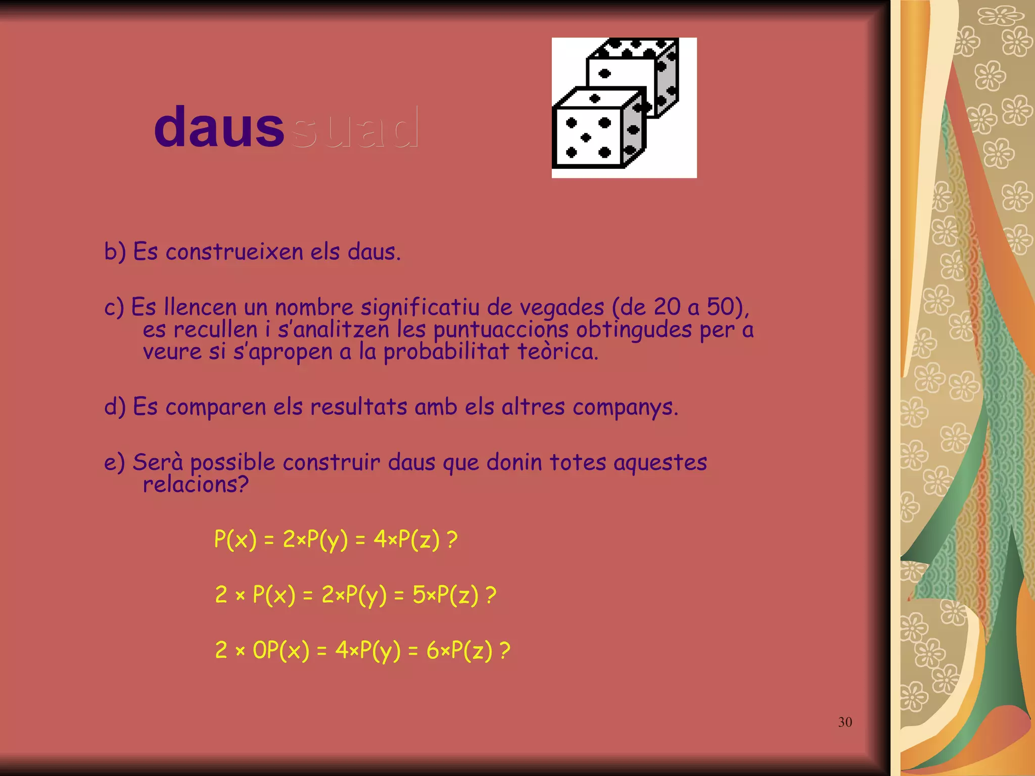 daus suad b) Es construeixen els daus. c) Es llencen un nombre significatiu de vegades (de 20 a 50), es recullen i s’analitzen les puntuaccions obtingudes per a veure si s’apropen a la probabilitat teòrica. d) Es comparen els resultats amb els altres companys. e) Serà possible construir daus que donin totes aquestes relacions?   P(x) = 2 × P(y) = 4 × P(z) ?   2  ×   P(x) = 2 × P(y) = 5 × P(z) ?   2  ×  0P(x) = 4 × P(y) = 6 × P(z) ? 