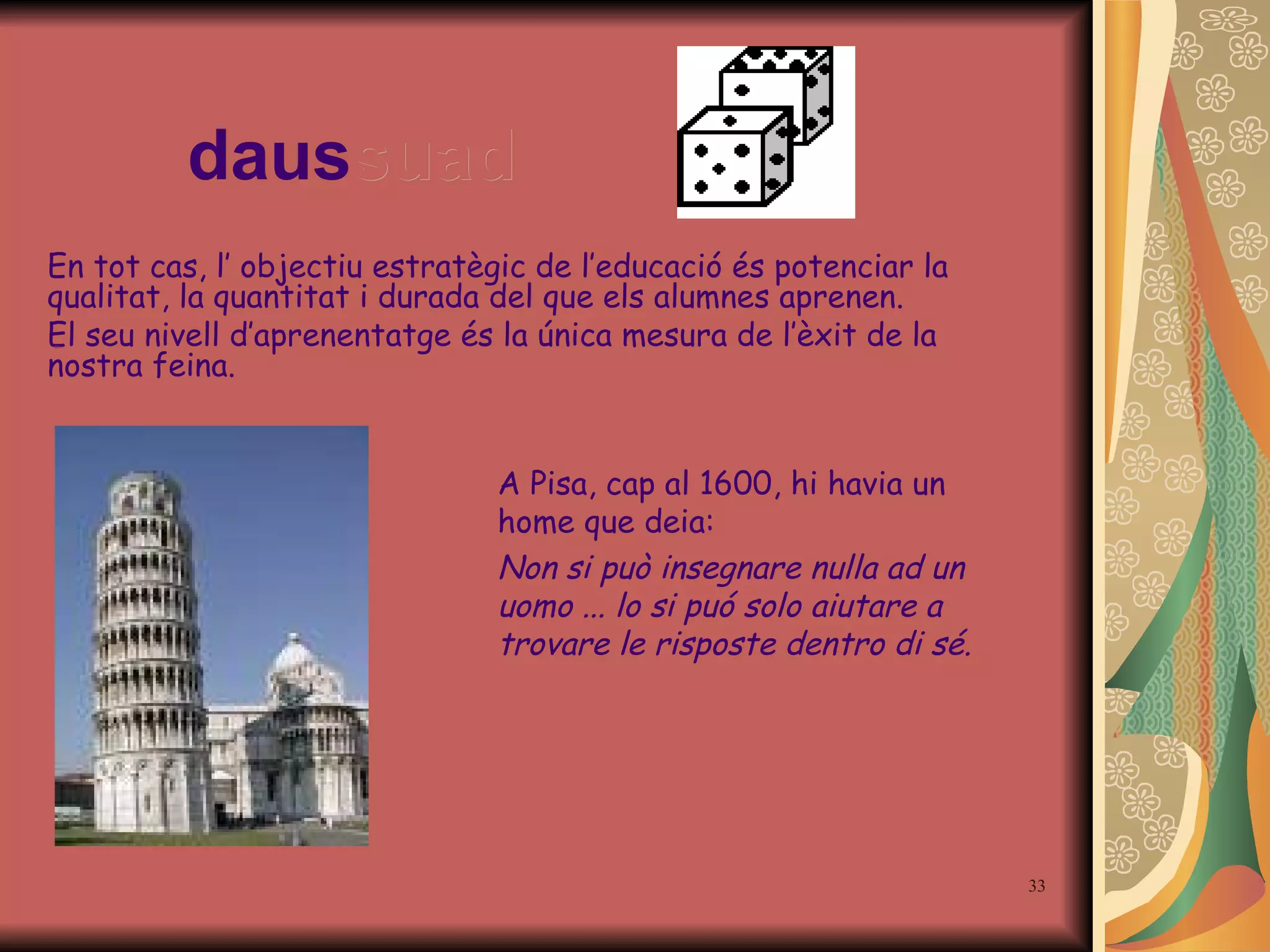 daus suad En tot cas, l’ objectiu estratègic de l’educació és potenciar la qualitat, la quantitat i durada del que els alumnes aprenen.  El seu nivell d’aprenentatge és la única mesura de l’èxit de la nostra feina. A Pisa, cap al 1600, hi havia un home que deia: Non si può insegnare nulla ad un uomo ... lo si puó solo aiutare a trovare le risposte dentro di sé. 