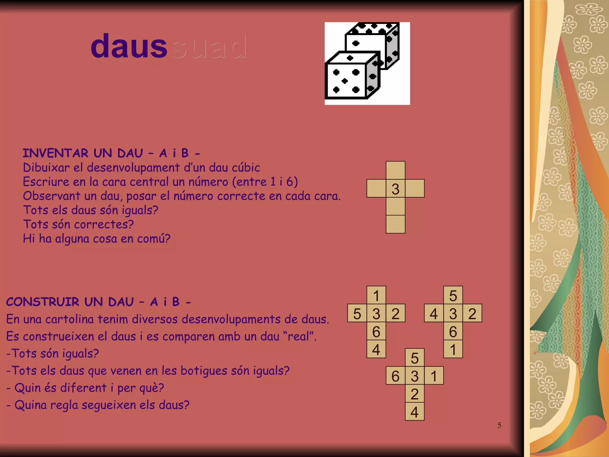 daus suad INVENTAR UN DAU – A i B - Dibuixar el desenvolupament d’un dau cúbic Escriure en la cara central un número (entre 1 i 6) Observant un dau, posar el número correcte en cada cara.  Tots els daus són iguals? Tots són correctes? Hi ha alguna cosa en comú? CONSTRUIR UN DAU – A i B - En una cartolina tenim diversos desenvolupaments de daus. Es construeixen el daus i es comparen amb un dau “real”. Tots són iguals? Tots els daus que venen en les botigues són iguals? Quin és diferent i per què? Quina regla segueixen els daus? 3 5 3 2 4 1 6 1 3 6 4 2 5 5 3 6 1 2 4 