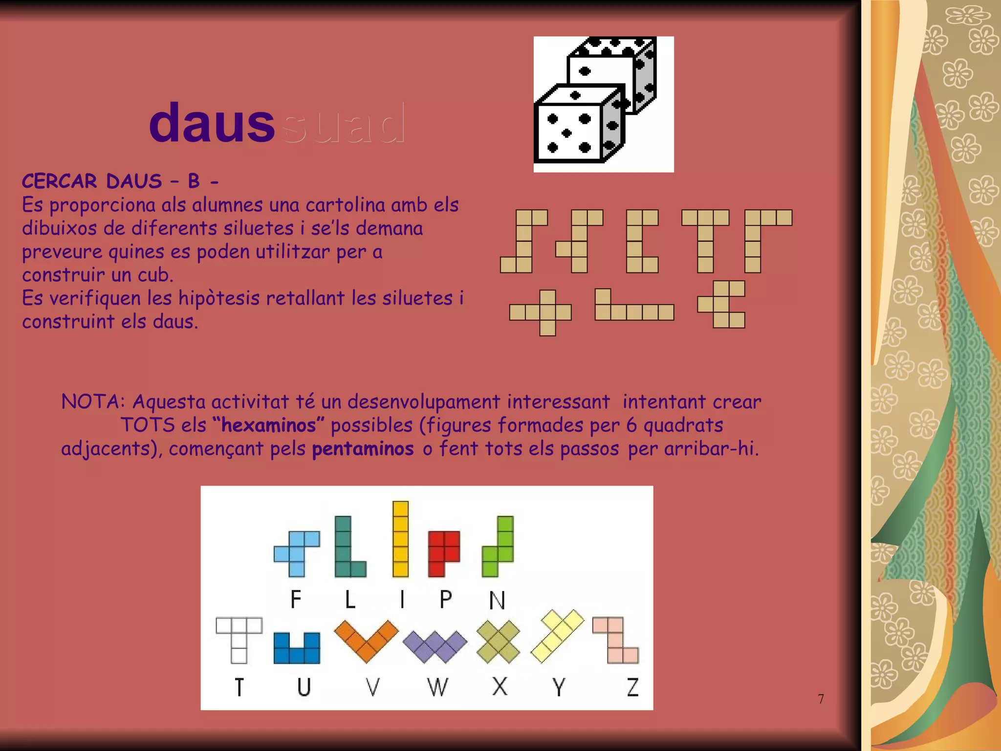 daus suad NOTA: Aquesta activitat té un desenvolupament interessant  intentant crear  TOTS els  “hexaminos”  possibles (figures formades per 6 quadrats adjacents), començant pels  pentaminos  o fent tots els passos   per arribar-hi. CERCAR DAUS – B - Es proporciona als alumnes una cartolina amb els dibuixos de diferents siluetes i  s e ’ ls demana preveure quines es poden utilitzar per a construir un cub. Es verifiquen les hipòtesis retallant les siluetes i construint els daus. 