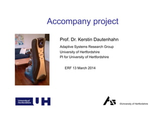 Prof. Dr. Kerstin Dautenhahn
Adaptive Systems Research Group
University of Hertfordshire
PI for University of Hertfordshire
Accompany project
©University of Hertfordshire
ERF 13 March 2014
 