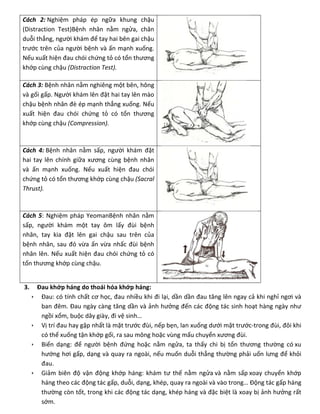 Cách 2: Nghiệm pháp ép ngữa khung chậu
(Distraction Test)Bệnh nhân nằm ngửa, chân
duỗi thẳng, người khám để tay hai bên gai chậu
trước trên của người bệnh và ấn mạnh xuống.
Nếu xuất hiện đau chói chứng tỏ có tổn thương
khớp cùng chậu (Distraction Test).
Cách 3: Bệnh nhân nằm nghiêng một bên, hông
và gối gấp. Người khám lên đặt hai tay lên mào
chậu bệnh nhân đè ép mạnh thẳng xuống. Nếu
xuất hiện đau chói chứng tỏ có tổn thương
khớp cùng chậu (Compression).
Cách 4: Bệnh nhân nằm sấp, người khám đặt
hai tay lên chính giữa xương cùng bệnh nhân
và ấn mạnh xuống. Nếu xuất hiện đau chói
chứng tỏ có tổn thương khớp cùng chậu (Sacral
Thrust).
Cách 5: Nghiệm pháp YeomanBệnh nhân nằm
sấp, người khám một tay ôm lấy đùi bệnh
nhân, tay kia đặt lên gai chậu sau trên của
bệnh nhân, sau đó vừa ấn vừa nhấc đùi bệnh
nhân lên. Nếu xuất hiện đau chói chứng tỏ có
tổn thương khớp cùng chậu.
3. Đau khớp háng do thoái hóa khớp háng:
 Đau: có tính chất cơ học, đau nhiều khi đi lại, dần dần đau tăng lên ngay cả khi nghỉ ngơi và
ban đêm. Đau ngày càng tăng dần và ảnh hưởng đến các động tác sinh hoạt hàng ngày như
ngồi xổm, buộc dây giày, đi vệ sinh…
 Vị trí đau hay gặp nhất là mặt trước đùi, nếp bẹn, lan xuống dưới mặt trước-trong đùi, đôi khi
có thể xuống tận khớp gối, ra sau mông hoặc vùng mấu chuyển xương đùi.
 Biến dạng: để người bệnh đứng hoặc nằm ngửa, ta thấy chi bị tổn thương thường có xu
hướng hơi gấp, dạng và quay ra ngoài, nếu muốn duỗi thẳng thường phải uốn lưng để khỏi
đau.
 Giảm biên độ vận động khớp háng: khám tư thế nằm ngửa và nằm sấp xoay chuyển khớp
háng theo các động tác gấp, duỗi, dạng, khép, quay ra ngoài và vào trong… Động tác gấp háng
thường còn tốt, trong khi các động tác dạng, khép háng và đặc biệt là xoay bị ảnh hưởng rất
sớm.
 