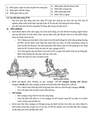 1) Điểm giữa ụ ngồi và mấu chuyển lớn xương đùi
2) Điểm giữa nếp lằn mông
3) Điểm giữa mặt sau đùi
4) Điểm giữa nếp lằn khoeo chân
5) Điểm đầu xương mác
6) Điểm giữa bắp chân
7) Điểm mắt cá ngoài
2.2. Các dấu hiệu căng rễ TK:
 Gây cảm giác đau bằng cách làm căng TKT hoặc làm tăng áp lực dịch não tủy nhờ một số
nghiệm pháp nhằm phát hiện một dây hoặc rễ TK nào đó có bị tăng kích thích không.
 Các dấu hiệu đau khi làm căng dây TK hông, đặc trưng của đau do rễ.
A) DẤU LASÈGUE
 Cách khám: Bệnh nhân nằm ngửa, hai chân duỗi thẳng, cổ chân để bình thường. Người khám
một tay đỡ dưới cổ chân bệnh nhân, tay kia đặt trước gối để giữ chân ở tư thế duỗi thẳng.
Thao tác khám theo hai thì:
o Thì 1: Nâng cao chân bệnh nhân (luôn ở tư thế duỗi thẳng) lên khỏi mặt giường (hướng
tới 90o
), tới khi bệnh nhân thấy đau buốt mặt sau chân, từ thắt lưng-hông, mông và
mặt sau đùi thì dừng lại. Xác định góc giữa chân bệnh nhân và mặt giường (ví dụ nâng
chân tới 45o
thì bệnh nhân kêu đau thì góc Lasègue là 45o
).
o Thì 2:Giữ nguyên góc đó (theo ví dụ trên là 45o
) và gấp chân bệnh nhân lại tại khớp gối.
Bệnh nhân không còn đau dọc mặt sau chân nữa.
o Khám lần lượt hai chân của bệnh nhân.
 Đánh giá: Người bình thường có góc Lasègue >700
-900
. Lasègue dương tính khi góc
Lasègue ≤70 độ. Dấu hiệu Lasègue dương tính phải biểu hiện đồng thời 2 yếu tố:
o Thì 1: Bệnh nhân thấy đau thắt lưng hoặc đau mặt sau chân khi góc Lasègue ≤70 độ.
o Thì 2: Khi gấp chân lại bệnh nhân thấy hết đau.
 Tiên lượng:
o Góc Lasègue càng nhỏ thì mức độ càng nặng.
o Theo dõi diễn tiến điều trị. Ví dụ Lasègue từ 200
chuyển sang 500
sau điều trị là bệnh
nhân có đáp ứng với điều trị.
 Độ tin cậy: Dấu hiệu Lasègue có thể gặp trong các bệnh lý khác như viêm các mỏm khớp CS,
viêm khớp cùng chậu và gân các cơ sau đùi. Vì thế các nghiên cứu cho thấy dấu hiệu Lasègue
có độ nhạy cảm 91%, độ đặc hiệu 26%.
 