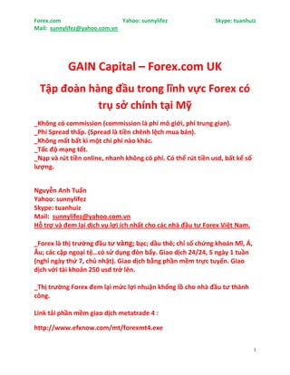 Forex.com                     Yahoo: sunnylifez               Skype: tuanhuiz
Mail: sunnylifez@yahoo.com.vn




           GAIN Capital – Forex.com UK
  Tập đoàn hàng đầu trong lĩnh vực Forex có
             trụ sở chính tại Mỹ
_Không có commission (commission là phí mô giới, phí trung gian).
_Phí Spread thấp. (Spread là tiền chênh lệch mua bán).
_Không mất bất kì một chi phí nào khác.
_Tốc độ mạng tốt.
_Nạp và rút tiền online, nhanh không có phí. Có thể rút tiền usd, bất kể số
lượng.


Nguyễn Anh Tuấn
Yahoo: sunnylifez
Skype: tuanhuiz
Mail: sunnylifez@yahoo.com.vn
Hỗ trợ và đem lại dịch vụ lợi ích nhất cho các nhà đầu tư Forex Việt Nam.

_Forex là thị trường đầu tư vàng; bạc; dầu thô; chỉ số chứng khoán Mĩ, Á,
Âu; các cặp ngoại tệ…có sử dụng đòn bẩy. Giao dịch 24/24, 5 ngày 1 tuần
(nghỉ ngày thứ 7, chủ nhật). Giao dịch bằng phần mềm trực tuyến. Giao
dịch với tài khoản 250 usd trở lên.

_Thị trường Forex đem lại mức lợi nhuận khổng lồ cho nhà đầu tư thành
công.

Link tải phần mềm giao dịch metatrade 4 :

http://www.efxnow.com/mt/forexmt4.exe

                                                                              1
 