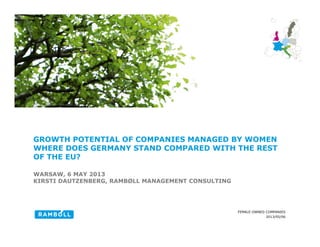 2013/05/06
FEMALE-OWNED COMPANIES
GROWTH POTENTIAL OF COMPANIES MANAGED BY WOMEN
WHERE DOES GERMANY STAND COMPARED WITH THE REST
OF THE EU?
WARSAW, 6 MAY 2013
KIRSTI DAUTZENBERG, RAMBØLL MANAGEMENT CONSULTING
1
 