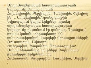 Արդյունաբերական հասարակայության կայացումը բնորոշ էր նաև Հոլանդիային, Բելգիային, Դանիային, Շվեդիային, և Նորվեգիային:Դրանց կողքին Եվրոպայում կային երկրներ, որտեղ արդյունաբերական հասարակության կայացումը ընթանում էր դանդաղ: Դրանցում որպես կանոն, տիրապետող էին ավատատիրական կարգերի վերապրուկներըէ Ռուսաստան, Ավստրո- Հունգարիա, Իսպանիա, Պորտուգալիա:Ամենահետամնաց երկրները Բալկանյան թերակղզու երկրներն էին` Հունաստան, Բուլղարիա, Ռումինիա, Սերբիա: