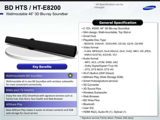 * All Specification can be
BD HTS / HT-E8200                                                            changed

Wallmoutable 46” 3D Blu-ray Soundbar

                                                                                  General Specification
                                                                • 2.1Ch, 400W, 46” 3D Blu-ray Soundbar
                                                                • Slim design, Wall-mountable, Top Slot-in
                                                                • Smart Hub
                                                                • Playable Disc Type
                                                                 - BD/DVD, DVD±R , DVD±RW, CD DA, CD-R, CD-RW
                                                                • Video format
                                                                 - H.264, MPEG2/4, DivX-HD(incl, DivX, XviD), MKV, HD JPEG,
                                                                   WMV(1/2/3/7/9), AVCHD, VC1
                                                                • Audio format
                                                                  - MP3, AC3, LPCM, WMA, AAC
                       Key Benefits                               - Dolby Digital/Digital+/True HD
                                                                  - DTS, DTS 96/24, DTS HD
                                                                • Wi-Fi Built-in (WiFi Direct)
Wallmountable BD Soundbar                                       • AllShare Play (Web Storage 5GB)
Wallmoutable all in one BD Soundbar with wireless subwoofer     • Smart Hub(signature service)
for most convenient connectivity                                • 3D Converter
                                                                • 3D Sound Plus
Make your TV Smarter
                                                                • Wireless Subwoofer
Enjoy the new 2012 Smarthub with signature services such as     • Web Browser
Family hub, Kids Story, Your health and Web Browser
                                                                • BD Wise Plus
AllShare Play                                                   • Bluetooth
                                                                • User EQ
New AllShare Play makes it easier to stream contents and 5GB
web storage for cloud service                                   • HDMI IN(2), Audio IN (1), Optical (1)

                                                               * Signature service( Family album, Fitness, Kids story)
 