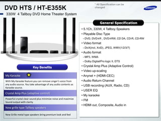 * All Specification can be
DVD HTS / HT-E355K                                                         changed

330W 4 Tallboy DVD Home Theater System

                                                                                General Specification
                                                                • 5.1Ch, 330W, 4 Tallboy Speakers
                                                                • Playable Disc Type
                                                                 - DVD, DVD±R , DVD±RW, CD DA, CD-R, CD-RW
                                                                • Video format
                                                                 - DivX(incl, XviD), JPEG, WMV(1/2/3/7)
                                                                • Audio format
                                                                 - MP3, WMA
                                                                 - Dolby Digital/Pro logic II, DTS

                        Key Benefits                            • Crystal Amp Plus (Adaptive Control)
                                                                • Video up-scaling
My Karaoke                                                      • Anynet + (HDMI-CEC)
With My Karaoke feature you can remove singer’s voice from      • Audio Return Channel
any audio source. You take advantage of any audio contents as   • USB recording (AUX, Radio, CD)
Karaoke source.
                                                                • USER EQ
Crystal Amp Plus (adaptive control)
                                                                • My karaoke
Powerful crystal clear sound plus minimize noise and maximize
                                                                • FM
Sound output with clarity
                                                                • HDMI out, Composite, Audio in
New grille type Tallboy speakers

New Grille metal type speakers bring premium look and feel
 