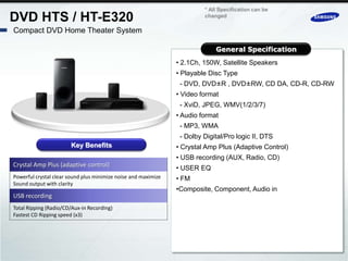 * All Specification can be
DVD HTS / HT-E320                                                        changed

Compact DVD Home Theater System

                                                                             General Specification
                                                                • 2.1Ch, 150W, Satellite Speakers
                                                                • Playable Disc Type
                                                                 - DVD, DVD±R , DVD±RW, CD DA, CD-R, CD-RW
                                                                • Video format
                                                                 - XviD, JPEG, WMV(1/2/3/7)
                                                                • Audio format
                                                                 - MP3, WMA
                                                                 - Dolby Digital/Pro logic II, DTS
                       Key Benefits                             • Crystal Amp Plus (Adaptive Control)
                                                                • USB recording (AUX, Radio, CD)
Crystal Amp Plus (adaptive control)                             • USER EQ
Powerful crystal clear sound plus minimize noise and maximize   • FM
Sound output with clarity
                                                                •Composite, Component, Audio in
USB recording
Total Ripping (Radio/CD/Aux-in Recording)
Fastest CD Ripping speed (x3)
 