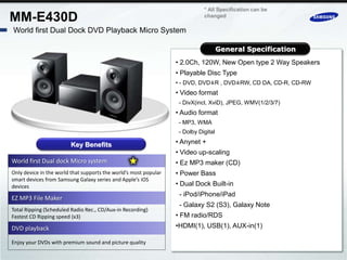 * All Specification can be
MM-E430D                                                                     changed

World first Dual Dock DVD Playback Micro System

                                                                                     General Specification
                                                                  • 2.0Ch, 120W, New Open type 2 Way Speakers
                                                                  • Playable Disc Type
                                                                  • - DVD, DVD±R , DVD±RW, CD DA, CD-R, CD-RW
                                                                  • Video format
                                                                   - DivX(incl, XviD), JPEG, WMV(1/2/3/7)
                                                                  • Audio format
                                                                   - MP3, WMA
                                                                   - Dolby Digital

                        Key Benefits                              • Anynet +
                                                                  • Video up-scaling
World first Dual dock Micro system                                • Ez MP3 maker (CD)
Only device in the world that supports the world’s most popular   • Power Bass
smart devices from Samsung Galaxy series and Apple’s iOS
devices                                                           • Dual Dock Built-in
                                                                   - iPod/iPhone/iPad
EZ MP3 File Maker
                                                                   - Galaxy S2 (S3), Galaxy Note
Total Ripping (Scheduled Radio Rec., CD/Aux-in Recording)
Fastest CD Ripping speed (x3)                                     • FM radio/RDS
DVD playback                                                      •HDMI(1), USB(1), AUX-in(1)

Enjoy your DVDs with premium sound and picture quality
 