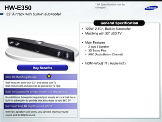 * All Specification can be
HW-E350                                                                     changed

32” Airtrack with built-in subwoofer

                                                                                General Specification
                                                                   • 120W, 2.1Ch, Built-in Subwoofer
                                                                   • Matching with 32” LED TV

                                                                   • Main Features
                                                                     – 2 Way 3 Speaker
                                                                     – 3D Sound Plus
                                                                     – ARC (Audio Return Channel)


                                                                   • HDMI-in/out(1/1), Audio-in(1)
                         Key Benefits

Slim TV Matching Design
Well-matches with your 32’’ and above size TV
Wall-mountable and also can be placed on TV rack

Built-in Subwoofer brings simple but strong bass
No additional Subwoofer required just simple airtrack that has a
built-in subwoofer to provide that extra bass to your LED TV

Surround and 3D Depth sound effect
With less speakers and wires, you can still enjoy surround
sound and 3D Depth sound
 