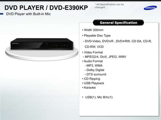 * All Specification can be
DVD PLAYER / DVD-E390KP                changed

DVD Player with Built-in Mic

                                           General Specification

                               • Width 300mm
                               • Playable Disc Type
                               - DVD-Video, DVD±R , DVD±RW, CD DA, CD-R,
                                CD-RW, VCD
                               • Video Format
                                - MPEG2/4, DivX, JPEG, WMV
                               • Audio Format
                                  - MP3, WMA
                                  - Dolby Digital
                                  - DTS surround
                               • CD Ripping
                               • USB Playback
                               • Karaoke


                               • USB(1), Mic B/In(1)
 
