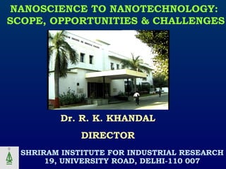SHRIRAM INSTITUTE FOR INDUSTRIAL RESEARCH
19, UNIVERSITY ROAD, DELHI-110 007
Dr. R. K. KHANDAL
DIRECTOR
NANOSCIENCE TO NANOTECHNOLOGY:
SCOPE, OPPORTUNITIES & CHALLENGES
 