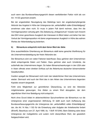 - 10 -
auch wenn das Bundesverfassungsgericht diesen wertbildenden Faktor nicht als von
Art. 14 GG geschützt ansieht.
Bei der angestrebten Neuregelung des Delistings kann der angebotsempfangende
Aktionär das Angebot in Höhe der Untergrenze der „wirtschaftlich vollen Entschädigung“
annehmen oder eben nicht. Er muss in jedem Fall damit rechnen, dass ihm die
Vermögensposition verlustig geht. Die Zielsetzung „Anlegerschutz“ müsste nach Ansicht
des DAV einen gerechteren Ausgleich der Interessen im Blick haben und daher hier den
Verlust der Vermögensposition mit deren angemessenen Ausgleich in Höhe des wahren
Wertes der Aktienbeteiligung bedenken.
b) Börsenkurs entspricht nicht dem fairen Wert der Aktie
Eine ausschließliche Orientierung am Börsenkurs stellt keine gerechte Wertfindung für
die Unternehmensbeteiligung der freien Aktionäre dar.
Der Börsenkurs wird von vielen Faktoren beeinflusst. Dazu gehören dem Unternehmen
direkt entspringende Daten und Fakten. Dazu gehören aber auch Umstände, die
außerhalb des Unternehmens liegen. So haben Börsenschwankungen in den USA oder
in Asien oftmals einen direkten Einfluss auf die Aktienkurse deutscher börsennotierter
Gesellschaften.
Insofern spiegelt der Börsenwert nicht mehr den tatsächlichen Wert des Unternehmens
wieder. Demnach wird auch der Wert des in den Aktien des Unternehmens liegenden
Kapitals verzerrt dargestellt.
Fehlt eine Möglichkeit zur gerichtlichen Überprüfung, so sind die Aktionäre
möglicherweise gezwungen, ihre Aktien zu einem Wert abzugeben, der dem
eigentlichen Wert ihrer Beteiligung nicht entspricht.
Nicht ohne Grund bildet im aktienrechtlichen Spruchverfahren der Börsenkurs nur die
Untergrenze einer angemessenen Abfindung. Er stellt auch nach Auffassung des
Bundesverfassungsgerichts die Untergrenze der „wirtschaftlich vollen Entschädigung“
dar, die Art. 14 Abs. 1 GG für die Entwertung oder Aufgabe der Anteilsrechte fordert
(BVerfG, Beschluss vom 27. April 1999, Az. 1 BvR 1613/94). Beim Delisting wäre diese
Untergrenze der maßgebliche und zudem nicht überprüfbare Wert, der gesetzlich
festgeschrieben wird.
 