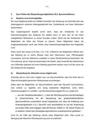 - 11 -
3. Zum Fehlen der Überprüfungsmöglichkeit i.R.d. Spruchverfahrens
a) Bestehen eines Kontrollgefälles
Die neue Regelung würde ein Gefälle hinsichtlich der Ausübung von Kontrolle über das
Aktieneigentum zwischen Aktiengesellschaft bzw. Großaktionär und freien Aktionären
festschreiben.
Das Ungleichgewicht besteht schon darin, dass der Anbietende für das
Übernahmeangebot den Zeitpunkt frei wählen kann; er kann den für die Höhe
maßgeblichen Börsenkurs zu seinen Gunsten nutzen. Somit hat der Anbietende die
Möglichkeit, die Höhe des Preises zu steuern. Diese Möglichkeit haben die
Angebotsadressaten durch das Fehlen einer Überprüfungsmöglichkeit des Angebotes
nicht.
Wenn durch den neuen § 39 Abs. 2 S. 3 Nr. 2 BörsG-E die Möglichkeit eröffnet wird,
das Delisting bis zu sechs Monate nach dem Übernahme- bzw. Pflichtangebot
umzusetzen, wird der Aktienkurs zusätzlich in seiner Wertentwicklung beschränkt. Die
Formulierung „bis zu“ birgt wie beschrieben die Gefahr, dass innerhalb des Zeitrahmens
von 6 Monaten jederzeit mit einem Delisting gerechnet werden muss und das schon ab
dem Zeitpunkt des Angebots.
b) Überprüfung für Aktionäre muss möglich sein
Zukünftig soll es nicht mehr möglich sein, ein Spruchverfahren über die Höhe des im
Übernahmeangebot genannten Aktienpreises anzustrengen.
Dabei wäre die Möglichkeit, ein Spruchverfahren nach dem SpruchG durchzuführen,
eine einfach zu regelnde und wenig belastende Möglichkeit, einen fairen
Interessenausgleich zu schaffen. Laut Bundesverfassungsgericht (s.o.) ergibt sich
„…aus den Gesetzesmaterialien […], dass der Rechtsausschuss des Bundestages
im Zusammenhang mit der Neuordnung des gesellschaftsrechtlichen
Spruchverfahrens ausdrücklich darauf hingewiesen hat, dass die Auflistung zum
Anwendungsbereich in § 1 SpruchG nicht abschließend ist und der Anwendung
auf andere Fälle nicht entgegen steht (BT-Drucks 15/838, S. 16). Diese Position ist
im weiteren Verlauf des Gesetzgebungsverfahrens unwidersprochen geblieben.“
Auch für die Fälle des Delistings stünde diese Möglichkeit offen. Dies wurde im
Nachgang der Macrotron-Rechtsprechung auch so praktiziert.
 