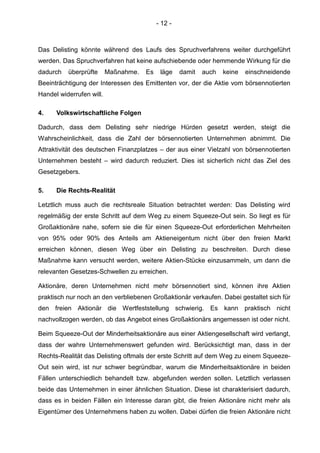- 12 -
Das Delisting könnte während des Laufs des Spruchverfahrens weiter durchgeführt
werden. Das Spruchverfahren hat keine aufschiebende oder hemmende Wirkung für die
dadurch überprüfte Maßnahme. Es läge damit auch keine einschneidende
Beeinträchtigung der Interessen des Emittenten vor, der die Aktie vom börsennotierten
Handel widerrufen will.
4. Volkswirtschaftliche Folgen
Dadurch, dass dem Delisting sehr niedrige Hürden gesetzt werden, steigt die
Wahrscheinlichkeit, dass die Zahl der börsennotierten Unternehmen abnimmt. Die
Attraktivität des deutschen Finanzplatzes – der aus einer Vielzahl von börsennotierten
Unternehmen besteht – wird dadurch reduziert. Dies ist sicherlich nicht das Ziel des
Gesetzgebers.
5. Die Rechts-Realität
Letztlich muss auch die rechtsreale Situation betrachtet werden: Das Delisting wird
regelmäßig der erste Schritt auf dem Weg zu einem Squeeze-Out sein. So liegt es für
Großaktionäre nahe, sofern sie die für einen Squeeze-Out erforderlichen Mehrheiten
von 95% oder 90% des Anteils am Aktieneigentum nicht über den freien Markt
erreichen können, diesen Weg über ein Delisting zu beschreiten. Durch diese
Maßnahme kann versucht werden, weitere Aktien-Stücke einzusammeln, um dann die
relevanten Gesetzes-Schwellen zu erreichen.
Aktionäre, deren Unternehmen nicht mehr börsennotiert sind, können ihre Aktien
praktisch nur noch an den verbliebenen Großaktionär verkaufen. Dabei gestaltet sich für
den freien Aktionär die Wertfeststellung schwierig. Es kann praktisch nicht
nachvollzogen werden, ob das Angebot eines Großaktionärs angemessen ist oder nicht.
Beim Squeeze-Out der Minderheitsaktionäre aus einer Aktiengesellschaft wird verlangt,
dass der wahre Unternehmenswert gefunden wird. Berücksichtigt man, dass in der
Rechts-Realität das Delisting oftmals der erste Schritt auf dem Weg zu einem Squeeze-
Out sein wird, ist nur schwer begründbar, warum die Minderheitsaktionäre in beiden
Fällen unterschiedlich behandelt bzw. abgefunden werden sollen. Letztlich verlassen
beide das Unternehmen in einer ähnlichen Situation. Diese ist charakterisiert dadurch,
dass es in beiden Fällen ein Interesse daran gibt, die freien Aktionäre nicht mehr als
Eigentümer des Unternehmens haben zu wollen. Dabei dürfen die freien Aktionäre nicht
 