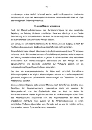 - 13 -
nur deswegen unterschiedlich behandelt werden, weil ihre Gruppe einen bestimmten
Prozentsatz am Anteil des Aktieneigentums darstellt. Genau dies wäre aber die Folge
des vorliegenden Änderungsvorschlags.
III. Vorschlag zur Umsetzung
Nach der Macrotron-Entscheidung des Bundesgerichtshofs ist eine gesetzliche
Regelung zum Delisting bis heute unterblieben. Diese war allerdings bis zur Frosta-
Entscheidung auch nicht erforderlich, da durch die Umsetzung dieser Rechtsprechung
ein ausreichendes Schutzniveau für Anleger bestand.
Der Schutz, der von dieser Entscheidung für die freien Aktionäre ausging, ist nach der
Rechtsprechungsänderung des Bundesgerichtshofs nicht mehr vorhanden.
Dieses Schutzniveau ist nach Überzeugung des DAV wieder anzustreben. Wir schlagen
daher vor, die im Rahmen der Macrotron-Entscheidung aufgestellten Anforderungen an
ein Delisting nunmehr in Gesetzesform zu gießen. So würde der über Jahre vorhandene
Mechanismus zum Interessenausgleich beibehalten und dem Anleger mit dem
Spruchverfahren eine bewährte Möglichkeit zur Verfügung gestellt, um ein
rechtsstaatliches Überprüfungs-Verfahren abzuhalten.
Nur über ein ertragswertorientiertes, der Höhe nach gerichtlich überprüfbares
Abfindungsangebot ist es möglich, einen sachgerechten und auch verfassungsrechtlich
gebotenen Ausgleich der verschiedenen Interessenlagen von Übernehmer und freien
Aktionären zu schaffen.
Eine gesetzliche Regelung sollte unserer Meinung nach daher für das Delisting einen
Beschluss der Hauptversammlung voraussetzen sowie ein Angebot der
Aktiengesellschaft oder des Großaktionärs über den Kauf der Aktien der
Minderheitsaktionäre. Dieses Angebot muss dabei auf die Erstattung des vollen Werts
des Aktieneigentums ausgerichtet sein. Die Angemessenheit der Höhe der
angebotenen Abfindung muss zudem für die Minderheitsaktionäre in einem
gerichtlichen Verfahren überprüfbar sein. Es bietet sich an und ist rechtlich nicht zu
beanstanden, hier das Spruchverfahren zu verwenden.
 