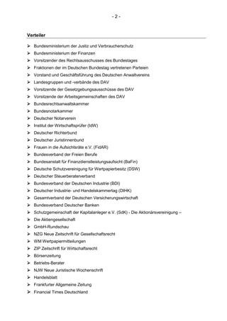 - 2 -
Verteiler
 Bundesministerium der Justiz und Verbraucherschutz
 Bundesministerium der Finanzen
 Vorsitzender des Rechtsausschusses des Bundestages
 Fraktionen der im Deutschen Bundestag vertretenen Parteien
 Vorstand und Geschäftsführung des Deutschen Anwaltvereins
 Landesgruppen und -verbände des DAV
 Vorsitzende der Gesetzgebungsausschüsse des DAV
 Vorsitzende der Arbeitsgemeinschaften des DAV
 Bundesrechtsanwaltskammer
 Bundesnotarkammer
 Deutscher Notarverein
 Institut der Wirtschaftsprüfer (IdW)
 Deutscher Richterbund
 Deutscher Juristinnenbund
 Frauen in die Aufsichtsräte e.V. (FidAR)
 Bundesverband der Freien Berufe
 Bundesanstalt für Finanzdienstleistungsaufsicht (BaFin)
 Deutsche Schutzvereinigung für Wertpapierbesitz (DSW)
 Deutscher Steuerberaterverband
 Bundesverband der Deutschen Industrie (BDI)
 Deutscher Industrie- und Handelskammertag (DIHK)
 Gesamtverband der Deutschen Versicherungswirtschaft
 Bundesverband Deutscher Banken
 Schutzgemeinschaft der Kapitalanleger e.V. (SdK) - Die Aktionärsvereinigung –
 Die Aktiengesellschaft
 GmbH-Rundschau
 NZG Neue Zeitschrift für Gesellschaftsrecht
 WM Wertpapiermitteilungen
 ZIP Zeitschrift für Wirtschaftsrecht
 Börsenzeitung
 Betriebs-Berater
 NJW Neue Juristische Wochenschrift
 Handelsblatt
 Frankfurter Allgemeine Zeitung
 Financial Times Deutschland
 