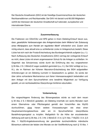 - 3 -
Der Deutsche Anwaltverein (DAV) ist der freiwillige Zusammenschluss der deutschen
Rechtsanwältinnen und Rechtsanwälte. Der DAV mit derzeit rund 66.000 Mitgliedern
vertritt die Interessen der deutschen Anwaltschaft auf nationaler, europäischer und
internationaler Ebene.
Zusammenfassung
Die Fraktionen von CDU/CSU und SPD gehen in ihrem Delisting-Entwurf davon aus,
dass „gesetzliche Verbesserungen des Anlegerschutzes beim Widerruf der Zulassung
eines Wertpapiers zum Handel am regulierten Markt“ erforderlich sind. Zudem wird
richtig erkannt, dass aktuell eine zu schließende Lücke im Anlegerschutz besteht. Diese
Lücke hat sich nach der Frosta-Entscheidung des Bundesgerichtshofs aufgetan (s.u. I.).
Nach Auffassung des Deutschen Anwaltvereins (DAV) vermag der vorliegende Entwurf
es nicht, diese Lücke mit einem angemessenen Schutz für die Anleger zu schließen. Im
Gegenteil: das Schutzniveau würde durch die Einführung des neu vorgesehenen
§ 39 Abs. 2 S. 3 BörsG-E sogar zusätzlich gemindert (s.u. II.). Der DAV schlägt vor (s.u.
III.), die im Rahmen der früheren Macrotron-Entscheidung des BGH aufgestellten
Anforderungen an ein Delisting nunmehr in Gesetzesform zu gießen. So würde der
über Jahre vorhandene Mechanismus zum fairen Interessenausgleich beibehalten und
dem Anleger mit dem Spruchverfahren eine bewährte Möglichkeit zur Verfügung
gestellt, um ein rechtsstaatliches Überprüfungs-Verfahren abzuhalten.
……………………………….
Vorbemerkung
Die vorgeschlagene Änderung des Börsengesetzes würde es nach dem neuen
§ 39 Abs. 2 S. 3 BörsG-E gestatten, ein Delisting innerhalb von sechs Monaten nach
einem Übernahme- oder Pflichtangebot gemäß den Vorschriften des WpÜG
durchzuführen, ohne hieran weitere Voraussetzungen wie etwa einen
Hauptversammlungsbeschluss oder ein im Spruchverfahren überprüfbares
Barabfindungsangebot zu knüpfen. Maßgeblich für die Höhe der anzubietenden
Abfindung soll nach § 39 Abs. 2 S. 3 Nr. 2 BörsG-E i.V.m. § 31 Abs. 7 WpÜG i.V.m. § 5
Abs. 1 WpÜG-Angebotsverordnung der gewichtete durchschnittliche inländische
Börsenkurs während der letzten drei Monate vor der Veröffentlichung nach § 10 Abs. 1
 