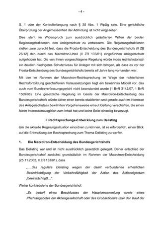 - 4 -
S. 1 oder der Kontrollerlangung nach § 35 Abs. 1 WpÜg sein. Eine gerichtliche
Überprüfung der Angemessenheit der Abfindung ist nicht vorgesehen.
Dies steht im Widerspruch zum ausdrücklich geäußerten Willen der beiden
Regierungsfraktionen, den Anlegerschutz zu verbessern. Die Regierungsfraktionen
stellen zwar zurecht fest, dass die Frosta-Entscheidung des Bundesgerichtshofs (II ZB
26/12) den durch das Macrotron-Urteil (II ZR 133/01) eingeführten Anlegerschutz
aufgehoben hat. Die von ihnen vorgeschlagene Regelung würde indes rechtshistorisch
ein deutlich niedrigeres Schutzniveau für Anleger mit sich bringen, als dass es vor der
Frosta-Entscheidung des Bundesgerichtshofs bereits elf Jahre lang vorhanden war.
Mit den im Rahmen der Macrotron-Rechtsprechung im Wege der richterlichen
Rechtsfortbildung geschaffenen Voraussetzungen liegt ein bewährtes Modell vor, das
auch vom Bundesverfassungsgericht nicht beanstandet wurde (1 BvR 3142/07, 1 BvR
1569/08). Eine gesetzliche Regelung im Geiste der Macrotron-Entscheidung des
Bundesgerichtshofs würde daher einer bereits etablierten und gerade auch im Interesse
des Anlegerschutzes bewährten Vorgehensweise erneut Geltung verschaffen, die einen
fairen Interessenausgleich zum Inhalt hat und keine Seite einseitig bevorzugt.
I. Rechtsprechungs-Entwicklung zum Delisting
Um die aktuelle Regelungssituation einordnen zu können, ist es erforderlich, einen Blick
auf die Entwicklung der Rechtsprechung zum Thema Delisting zu werfen.
1. Die Macrotron-Entscheidung des Bundesgerichtshofs
Das Delisting war und ist nicht ausdrücklich gesetzlich geregelt. Daher entschied der
Bundesgerichtshof zunächst grundsätzlich im Rahmen der Macrotron-Entscheidung
(25.11.2002, II ZR 133/01), dass
„….das reguläre Delisting wegen der damit verbundenen erheblichen
Beeinträchtigung der Verkehrsfähigkeit der Aktien das Aktieneigentum
[beeinträchtigt]…“.
Weiter konkretisierte der Bundesgerichtshof:
„Es bedarf eines Beschlusses der Hauptversammlung sowie eines
Pflichtangebotes der Aktiengesellschaft oder des Großaktionärs über den Kauf der
 