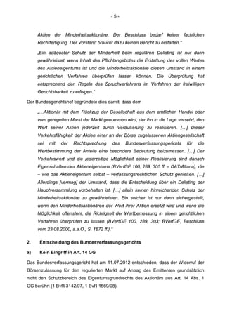 - 5 -
Aktien der Minderheitsaktionäre. Der Beschluss bedarf keiner fachlichen
Rechtfertigung. Der Vorstand braucht dazu keinen Bericht zu erstatten.“
„Ein adäquater Schutz der Minderheit beim regulären Delisting ist nur dann
gewährleistet, wenn Inhalt des Pflichtangebotes die Erstattung des vollen Wertes
des Aktieneigentums ist und die Minderheitsaktionäre diesen Umstand in einem
gerichtlichen Verfahren überprüfen lassen können. Die Überprüfung hat
entsprechend den Regeln des Spruchverfahrens im Verfahren der freiwilligen
Gerichtsbarkeit zu erfolgen.“
Der Bundesgerichtshof begründete dies damit, dass dem
„…Aktionär mit dem Rückzug der Gesellschaft aus dem amtlichen Handel oder
vom geregelten Markt der Markt genommen wird, der ihn in die Lage versetzt, den
Wert seiner Aktien jederzeit durch Veräußerung zu realisieren. […] Dieser
Verkehrsfähigkeit der Aktien einer an der Börse zugelassenen Aktiengesellschaft
sei mit der Rechtsprechung des Bundesverfassungsgerichts für die
Wertbestimmung der Anteile eine besondere Bedeutung beizumessen. […] Der
Verkehrswert und die jederzeitige Möglichkeit seiner Realisierung sind danach
Eigenschaften des Aktieneigentums (BVerfGE 100, 289, 305 ff. – DAT/Altana), die
– wie das Aktieneigentum selbst – verfassungsrechtlichen Schutz genießen. […]
Allerdings [vermag] der Umstand, dass die Entscheidung über ein Delisting der
Hauptversammlung vorbehalten ist, […] allein keinen hinreichenden Schutz der
Minderheitsaktionäre zu gewährleisten. Ein solcher ist nur dann sichergestellt,
wenn den Minderheitsaktionären der Wert ihrer Aktien ersetzt wird und wenn die
Möglichkeit offensteht, die Richtigkeit der Wertbemessung in einem gerichtlichen
Verfahren überprüfen zu lassen (BVerfGE 100, 289, 303; BVerfGE, Beschluss
vom 23.08.2000, a.a.O., S. 1672 ff.).“
2. Entscheidung des Bundesverfassungsgerichts
a) Kein Eingriff in Art. 14 GG
Das Bundesverfassungsgericht hat am 11.07.2012 entschieden, dass der Widerruf der
Börsenzulassung für den regulierten Markt auf Antrag des Emittenten grundsätzlich
nicht den Schutzbereich des Eigentumsgrundrechts des Aktionärs aus Art. 14 Abs. 1
GG berührt (1 BvR 3142/07, 1 BvR 1569/08).
 