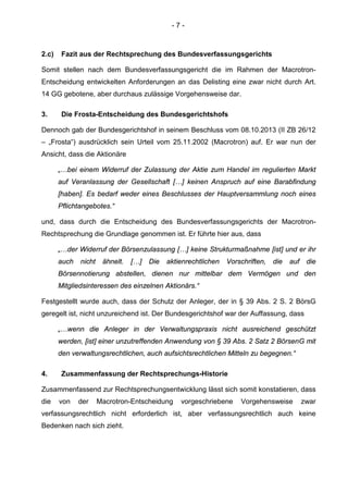 - 7 -
2.c) Fazit aus der Rechtsprechung des Bundesverfassungsgerichts
Somit stellen nach dem Bundesverfassungsgericht die im Rahmen der Macrotron-
Entscheidung entwickelten Anforderungen an das Delisting eine zwar nicht durch Art.
14 GG gebotene, aber durchaus zulässige Vorgehensweise dar.
3. Die Frosta-Entscheidung des Bundesgerichtshofs
Dennoch gab der Bundesgerichtshof in seinem Beschluss vom 08.10.2013 (II ZB 26/12
– „Frosta“) ausdrücklich sein Urteil vom 25.11.2002 (Macrotron) auf. Er war nun der
Ansicht, dass die Aktionäre
„…bei einem Widerruf der Zulassung der Aktie zum Handel im regulierten Markt
auf Veranlassung der Gesellschaft […] keinen Anspruch auf eine Barabfindung
[haben]. Es bedarf weder eines Beschlusses der Hauptversammlung noch eines
Pflichtangebotes.“
und, dass durch die Entscheidung des Bundesverfassungsgerichts der Macrotron-
Rechtsprechung die Grundlage genommen ist. Er führte hier aus, dass
„…der Widerruf der Börsenzulassung […] keine Strukturmaßnahme [ist] und er ihr
auch nicht ähnelt. […] Die aktienrechtlichen Vorschriften, die auf die
Börsennotierung abstellen, dienen nur mittelbar dem Vermögen und den
Mitgliedsinteressen des einzelnen Aktionärs.“
Festgestellt wurde auch, dass der Schutz der Anleger, der in § 39 Abs. 2 S. 2 BörsG
geregelt ist, nicht unzureichend ist. Der Bundesgerichtshof war der Auffassung, dass
„…wenn die Anleger in der Verwaltungspraxis nicht ausreichend geschützt
werden, [ist] einer unzutreffenden Anwendung von § 39 Abs. 2 Satz 2 BörsenG mit
den verwaltungsrechtlichen, auch aufsichtsrechtlichen Mitteln zu begegnen.“
4. Zusammenfassung der Rechtsprechungs-Historie
Zusammenfassend zur Rechtsprechungsentwicklung lässt sich somit konstatieren, dass
die von der Macrotron-Entscheidung vorgeschriebene Vorgehensweise zwar
verfassungsrechtlich nicht erforderlich ist, aber verfassungsrechtlich auch keine
Bedenken nach sich zieht.
 