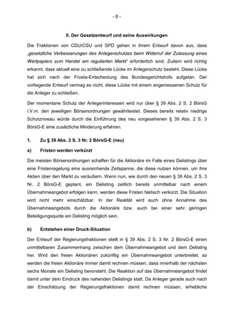 - 8 -
II. Der Gesetzentwurf und seine Auswirkungen
Die Fraktionen von CDU/CSU und SPD gehen in ihrem Entwurf davon aus, dass
„gesetzliche Verbesserungen des Anlegerschutzes beim Widerruf der Zulassung eines
Wertpapiers zum Handel am regulierten Markt“ erforderlich sind. Zudem wird richtig
erkannt, dass aktuell eine zu schließende Lücke im Anlegerschutz besteht. Diese Lücke
hat sich nach der Frosta-Entscheidung des Bundesgerichtshofs aufgetan. Der
vorliegende Entwurf vermag es nicht, diese Lücke mit einem angemessenen Schutz für
die Anleger zu schließen.
Der momentane Schutz der Anlegerinteressen wird nur über § 39 Abs. 2 S. 2 BörsG
i.V.m. den jeweiligen Börsenordnungen gewährleistet. Dieses bereits relativ niedrige
Schutzniveau würde durch die Einführung des neu vorgesehenen § 39 Abs. 2 S. 3
BörsG-E eine zusätzliche Minderung erfahren.
1. Zu § 39 Abs. 2 S. 3 Nr. 2 BörsG-E (neu)
a) Fristen werden verkürzt
Die meisten Börsenordnungen schaffen für die Aktionäre im Falle eines Delistings über
eine Fristenregelung eine ausreichende Zeitspanne, die diese nutzen können, um ihre
Aktien über den Markt zu veräußern. Wenn nun, wie durch den neuen § 39 Abs. 2 S. 3
Nr. 2 BörsG-E geplant, ein Delisting zeitlich bereits unmittelbar nach einem
Übernahmeangebot erfolgen kann, werden diese Fristen faktisch verkürzt. Die Situation
wird nicht mehr einschätzbar. In der Realität wird auch ohne Annahme des
Übernahmeangebots durch die Aktionäre bzw. auch bei einer sehr geringen
Beteiligungsquote ein Delisting möglich sein.
b) Entstehen einer Druck-Situation
Der Entwurf der Regierungsfraktionen stellt in § 39 Abs. 2 S. 3 Nr. 2 BörsG-E einen
unmittelbaren Zusammenhang zwischen dem Übernahmeangebot und dem Delisting
her. Wird den freien Aktionären zukünftig ein Übernahmeangebot unterbreitet, so
werden die freien Aktionäre immer damit rechnen müssen, dass innerhalb der nächsten
sechs Monate ein Delisting bevorsteht. Die Reaktion auf das Übernahmeangebot findet
damit unter dem Eindruck des nahenden Delistings statt. Da Anleger gerade auch nach
der Einschätzung der Regierungsfraktionen damit rechnen müssen, erhebliche
 
