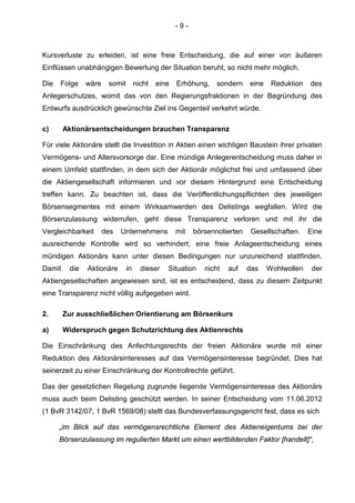 - 9 -
Kursverluste zu erleiden, ist eine freie Entscheidung, die auf einer von äußeren
Einflüssen unabhängigen Bewertung der Situation beruht, so nicht mehr möglich.
Die Folge wäre somit nicht eine Erhöhung, sondern eine Reduktion des
Anlegerschutzes, womit das von den Regierungsfraktionen in der Begründung des
Entwurfs ausdrücklich gewünschte Ziel ins Gegenteil verkehrt würde.
c) Aktionärsentscheidungen brauchen Transparenz
Für viele Aktionäre stellt die Investition in Aktien einen wichtigen Baustein ihrer privaten
Vermögens- und Altersvorsorge dar. Eine mündige Anlegerentscheidung muss daher in
einem Umfeld stattfinden, in dem sich der Aktionär möglichst frei und umfassend über
die Aktiengesellschaft informieren und vor diesem Hintergrund eine Entscheidung
treffen kann. Zu beachten ist, dass die Veröffentlichungspflichten des jeweiligen
Börsensegmentes mit einem Wirksamwerden des Delistings wegfallen. Wird die
Börsenzulassung widerrufen, geht diese Transparenz verloren und mit ihr die
Vergleichbarkeit des Unternehmens mit börsennotierten Gesellschaften. Eine
ausreichende Kontrolle wird so verhindert; eine freie Anlageentscheidung eines
mündigen Aktionärs kann unter diesen Bedingungen nur unzureichend stattfinden.
Damit die Aktionäre in dieser Situation nicht auf das Wohlwollen der
Aktiengesellschaften angewiesen sind, ist es entscheidend, dass zu diesem Zeitpunkt
eine Transparenz nicht völlig aufgegeben wird.
2. Zur ausschließlichen Orientierung am Börsenkurs
a) Widerspruch gegen Schutzrichtung des Aktienrechts
Die Einschränkung des Anfechtungsrechts der freien Aktionäre wurde mit einer
Reduktion des Aktionärsinteresses auf das Vermögensinteresse begründet. Dies hat
seinerzeit zu einer Einschränkung der Kontrollrechte geführt.
Das der gesetzlichen Regelung zugrunde liegende Vermögensinteresse des Aktionärs
muss auch beim Delisting geschützt werden. In seiner Entscheidung vom 11.06.2012
(1 BvR 3142/07, 1 BvR 1569/08) stellt das Bundesverfassungsgericht fest, dass es sich
„im Blick auf das vermögensrechtliche Element des Aktieneigentums bei der
Börsenzulassung im regulierten Markt um einen wertbildenden Faktor [handelt]“,
 