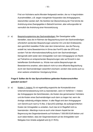 - 10 - 
Frist von höchstens sechs Monaten festgesetzt werden, die nur in begründeten Ausnahmefällen, z.B. wegen mangelnder Kooperation des Antragsgegners, überschritten werden darf. Als Sanktion bei Überschreitung der Frist könnte die Androhung eines Zwangsgeldes in Betracht kommen, aber wirkungsvoller ist vermutlich die Androhung einer Honorarkürzung. 
21 e) Besprechungstermine des Sachverständigen: Der Gesetzgeber sollte klarstellen, dass die im Rahmen der Begutachtung durch den Sachverständigen erforderlich werdenden Besprechungen zwischen ihm und dem Erstbewerter, dem gerichtlich bestellten Prüfer oder dem Unternehmen, das die Planung erstellt hat, keine Beweistermine im Sinne des FamFG oder der ZPO sind, sondern Teil der Informationsbeschaffung durch den Sachverständigen. Demgemäß steht weder dem Antragsteller noch dem Antragsgegner ein Recht auf Teilnahme an entsprechenden Besprechungen oder auf Einsicht in den betreffenden Schriftverkehr zu. Würde man solche Besprechungen als Beweistermine ansehen, wäre dadurch nicht nur eine effiziente Begutachtung durch den Sachverständigen wesentlich erschwert, sondern dies würde auch zu einer weiteren erheblichen Verzögerung führen. 
Frage 6: Sollten die für das Spruchverfahren geltenden Kostenvorschriften geändert werden? 
22 a) Kosten 1. Instanz: Es ist regelmäßig angesichts der Komplexität einer Unternehmensbewertung nicht zu beanstanden, wenn im Verfahren 1. Instanz der Antragsgegner die Gerichtskosten, die Kosten des gemeinsamen Vertreters und die Kosten eines Sachverständigen auch dann zu tragen hat, wenn die Anträge vollständig erfolglos bleiben. In aller Regel wird dem Antragsgegner vom Gericht auch nach § 15 Abs. 2 SpruchG auferlegt, die außergerichtlichen Kosten der Antragsteller zu erstatten. Auch das ist im Regelfall nicht zu beanstanden. Allerdings muss es auch unter diesem Aspekt bei der Begrenzung des Gegenstandswerts auf höchstens 7.500.000 EUR bleiben und auch dabei bleiben, dass der Gegenstandswert auf die Antragsteller nach Maßgabe ihrer Anteile aufgeteilt wird (§ 31 RVG).  