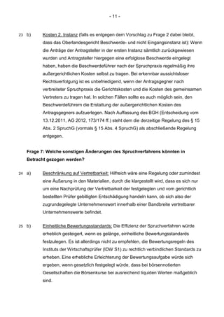 - 11 - 
23 b) Kosten 2. Instanz (falls es entgegen dem Vorschlag zu Frage 2 dabei bleibt, dass das Oberlandesgericht Beschwerde- und nicht Eingangsinstanz ist): Wenn die Anträge der Antragsteller in der ersten Instanz sämtlich zurückgewiesen wurden und Antragsteller hiergegen eine erfolglose Beschwerde eingelegt haben, haben die Beschwerdeführer nach der Spruchpraxis regelmäßig ihre außergerichtlichen Kosten selbst zu tragen. Bei erkennbar aussichtsloser Rechtsverfolgung ist es unbefriedigend, wenn der Antragsgegner nach verbreiteter Spruchpraxis die Gerichtskosten und die Kosten des gemeinsamen Vertreters zu tragen hat. In solchen Fällen sollte es auch möglich sein, den Beschwerdeführern die Erstattung der außergerichtlichen Kosten des Antragsgegners aufzuerlegen. Nach Auffassung des BGH (Entscheidung vom 13.12.2011, AG 2012, 173/174 ff.) steht dem die derzeitige Regelung des § 15 Abs. 2 SpruchG (vormals § 15 Abs. 4 SpruchG) als abschließende Regelung entgegen. 
Frage 7: Welche sonstigen Änderungen des Spruchverfahrens könnten in Betracht gezogen werden? 
24 a) Beschränkung auf Vertretbarkeit: Hilfreich wäre eine Regelung oder zumindest eine Äußerung in den Materialien, durch die klargestellt wird, dass es sich nur um eine Nachprüfung der Vertretbarkeit der festgelegten und vom gerichtlich bestellten Prüfer gebilligten Entschädigung handeln kann, ob sich also der zugrundegelegte Unternehmenswert innerhalb einer Bandbreite vertretbarer Unternehmenswerte befindet. 
25 b) Einheitliche Bewertungsstandards: Die Effizienz der Spruchverfahren würde erheblich gesteigert, wenn es gelänge, einheitliche Bewertungsstandards festzulegen. Es ist allerdings nicht zu empfehlen, die Bewertungsregeln des Instituts der Wirtschaftsprüfer (IDW S1) zu rechtlich verbindlichen Standards zu erheben. Eine erhebliche Erleichterung der Bewertungsaufgabe würde sich ergeben, wenn gesetzlich festgelegt würde, dass bei börsennotierten Gesellschaften die Börsenkurse bei ausreichend liquiden Werten maßgeblich sind.  