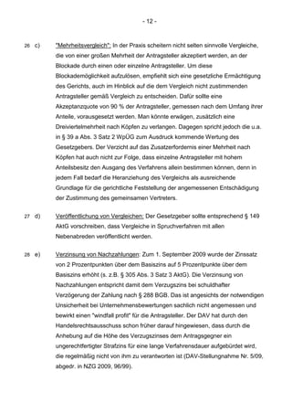 - 12 - 
26 c) "Mehrheitsvergleich": In der Praxis scheitern nicht selten sinnvolle Vergleiche, die von einer großen Mehrheit der Antragsteller akzeptiert werden, an der Blockade durch einen oder einzelne Antragsteller. Um diese Blockademöglichkeit aufzulösen, empfiehlt sich eine gesetzliche Ermächtigung des Gerichts, auch im Hinblick auf die dem Vergleich nicht zustimmenden Antragsteller gemäß Vergleich zu entscheiden. Dafür sollte eine Akzeptanzquote von 90 % der Antragsteller, gemessen nach dem Umfang ihrer Anteile, vorausgesetzt werden. Man könnte erwägen, zusätzlich eine Dreiviertelmehrheit nach Köpfen zu verlangen. Dagegen spricht jedoch die u.a. in § 39 a Abs. 3 Satz 2 WpÜG zum Ausdruck kommende Wertung des Gesetzgebers. Der Verzicht auf das Zusatzerfordernis einer Mehrheit nach Köpfen hat auch nicht zur Folge, dass einzelne Antragsteller mit hohem Anteilsbesitz den Ausgang des Verfahrens allein bestimmen können, denn in jedem Fall bedarf die Heranziehung des Vergleichs als ausreichende Grundlage für die gerichtliche Feststellung der angemessenen Entschädigung der Zustimmung des gemeinsamen Vertreters. 
27 d) Veröffentlichung von Vergleichen: Der Gesetzgeber sollte entsprechend § 149 AktG vorschreiben, dass Vergleiche in Spruchverfahren mit allen Nebenabreden veröffentlicht werden. 
28 e) Verzinsung von Nachzahlungen: Zum 1. September 2009 wurde der Zinssatz von 2 Prozentpunkten über dem Basiszins auf 5 Prozentpunkte über dem Basiszins erhöht (s. z.B. § 305 Abs. 3 Satz 3 AktG). Die Verzinsung von Nachzahlungen entspricht damit dem Verzugszins bei schuldhafter Verzögerung der Zahlung nach § 288 BGB. Das ist angesichts der notwendigen Unsicherheit bei Unternehmensbewertungen sachlich nicht angemessen und bewirkt einen "windfall profit" für die Antragsteller. Der DAV hat durch den Handelsrechtsausschuss schon früher darauf hingewiesen, dass durch die Anhebung auf die Höhe des Verzugszinses dem Antragsgegner ein ungerechtfertigter Strafzins für eine lange Verfahrensdauer aufgebürdet wird, die regelmäßig nicht von ihm zu verantworten ist (DAV-Stellungnahme Nr. 5/09, abgedr. in NZG 2009, 96/99). 