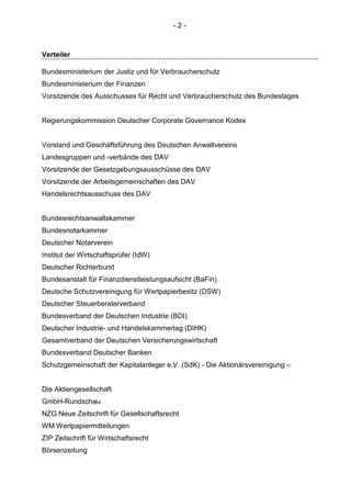 - 2 - 
Verteiler 
Bundesministerium der Justiz und für Verbraucherschutz 
Bundesministerium der Finanzen 
Vorsitzende des Ausschusses für Recht und Verbraucherschutz des Bundestages 
Regierungskommission Deutscher Corporate Governance Kodex 
Vorstand und Geschäftsführung des Deutschen Anwaltvereins 
Landesgruppen und -verbände des DAV 
Vorsitzende der Gesetzgebungsausschüsse des DAV 
Vorsitzende der Arbeitsgemeinschaften des DAV 
Handelsrechtsausschuss des DAV 
Bundesrechtsanwaltskammer 
Bundesnotarkammer 
Deutscher Notarverein 
Institut der Wirtschaftsprüfer (IdW) 
Deutscher Richterbund 
Bundesanstalt für Finanzdienstleistungsaufsicht (BaFin) 
Deutsche Schutzvereinigung für Wertpapierbesitz (DSW) 
Deutscher Steuerberaterverband 
Bundesverband der Deutschen Industrie (BDI) 
Deutscher Industrie- und Handelskammertag (DIHK) 
Gesamtverband der Deutschen Versicherungswirtschaft 
Bundesverband Deutscher Banken 
Schutzgemeinschaft der Kapitalanleger e.V. (SdK) - Die Aktionärsvereinigung – 
Die Aktiengesellschaft 
GmbH-Rundschau 
NZG Neue Zeitschrift für Gesellschaftsrecht 
WM Wertpapiermitteilungen 
ZIP Zeitschrift für Wirtschaftsrecht 
Börsenzeitung  