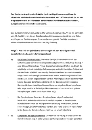 - 4 - 
Der Deutsche Anwaltverein (DAV) ist der freiwillige Zusammenschluss der deutschen Rechtsanwältinnen und Rechtsanwälte. Der DAV mit derzeit ca. 67.000 Mitgliedern vertritt die Interessen der deutschen Anwaltschaft auf nationaler, europäischer und internationaler Ebene. 
Das Bundesministerium der Justiz und für Verbraucherschutz (BMJV) hat mit Schreiben vom 17. April 2014 an die am Gesellschaftsrecht interessierten Verbände eine Reihe von Fragen zur Evaluierung des Spruchverfahrens gestellt. Der DAV nimmt durch seinen Handelsrechtsausschuss dazu wie folgt Stellung: 
Frage 1: Wie sind die praktischen Erfahrungen mit den derzeit geltenden Vorschriften des Spruchverfahrensgesetzes? 
1 a) Dauer der Spruchverfahren: Die Dauer der Spruchverfahren hat seit der Einführung des Spruchverfahrensgesetzes abgenommen. Dazu trägt das in § 7 Abs. 6 SpruchG angelegte Primat des sachverständigen Prüfers bei. Durch die schriftliche und ggf. mündliche Befragung des gerichtlich bestellten Prüfers wird das Verfahren erheblich beschleunigt. Dementsprechend konnten mittlerweile einige, wenn auch wenige Spruchverfahren bereits rechtskräftig innerhalb von drei bis vier Jahren abgeschlossen werden. Allerdings geschieht es immer noch häufig, dass das Gericht einen bislang mit der Bewertung nicht befassten Sachverständigen bestellt zur Begutachtung von einzelnen Bewertungsfragen oder sogar zu einer vollständigen Neubewertung und es dadurch zu großen Verzögerungen kommt (dazu noch unten 5.a)). 
2 Die Bandbreite der Dauer von Spruchverfahren ist groß und variiert beträchtlich, wobei die unterschiedliche Gerichtspraxis in den einzelnen Bundesländern sowie die häufig fehlende Erfahrung von Richtern, die nur selten mit Spruchverfahren befasst werden, eine Rolle spielen. In vielen Fällen ist die Dauer der Spruchverfahren nach wie vor unvertretbar lang. 
3 b) Komplexität der Spruchverfahren: Die nach wie vor häufig zu lange Dauer der Spruchverfahren liegt in erster Linie an der Komplexität der von den Gerichten  