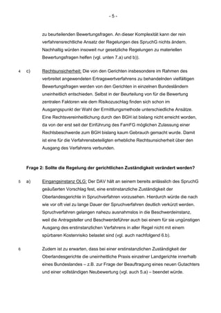 - 5 - 
zu beurteilenden Bewertungsfragen. An dieser Komplexität kann der rein verfahrensrechtliche Ansatz der Regelungen des SpruchG nichts ändern. Nachhaltig würden insoweit nur gesetzliche Regelungen zu materiellen Bewertungsfragen helfen (vgl. unten 7.a) und b)). 
4 c) Rechtsunsicherheit: Die von den Gerichten insbesondere im Rahmen des verbreitet angewendeten Ertragswertverfahrens zu behandelnden vielfältigen Bewertungsfragen werden von den Gerichten in einzelnen Bundesländern uneinheitlich entschieden. Selbst in der Beurteilung von für die Bewertung zentralen Faktoren wie dem Risikozuschlag finden sich schon im Ausgangspunkt der Wahl der Ermittlungsmethode unterschiedliche Ansätze. Eine Rechtsvereinheitlichung durch den BGH ist bislang nicht erreicht worden, da von der erst seit der Einführung des FamFG möglichen Zulassung einer Rechtsbeschwerde zum BGH bislang kaum Gebrauch gemacht wurde. Damit ist eine für die Verfahrensbeteiligten erhebliche Rechtsunsicherheit über den Ausgang des Verfahrens verbunden. 
Frage 2: Sollte die Regelung der gerichtlichen Zuständigkeit verändert werden? 
5 a) Eingangsinstanz OLG: Der DAV hält an seinem bereits anlässlich des SpruchG geäußerten Vorschlag fest, eine erstinstanzliche Zuständigkeit der Oberlandesgerichte in Spruchverfahren vorzusehen. Hierdurch würde die nach wie vor oft viel zu lange Dauer der Spruchverfahren deutlich verkürzt werden. Spruchverfahren gelangen nahezu ausnahmslos in die Beschwerdeinstanz, weil die Antragsteller und Beschwerdeführer auch bei einem für sie ungünstigen Ausgang des erstinstanzlichen Verfahrens in aller Regel nicht mit einem spürbaren Kostenrisiko belastet sind (vgl. auch nachfolgend 6.b). 
6 Zudem ist zu erwarten, dass bei einer erstinstanzlichen Zuständigkeit der Oberlandesgerichte die uneinheitliche Praxis einzelner Landgerichte innerhalb eines Bundeslandes – z.B. zur Frage der Beauftragung eines neuen Gutachters und einer vollständigen Neubewertung (vgl. auch 5.a) – beendet würde.  